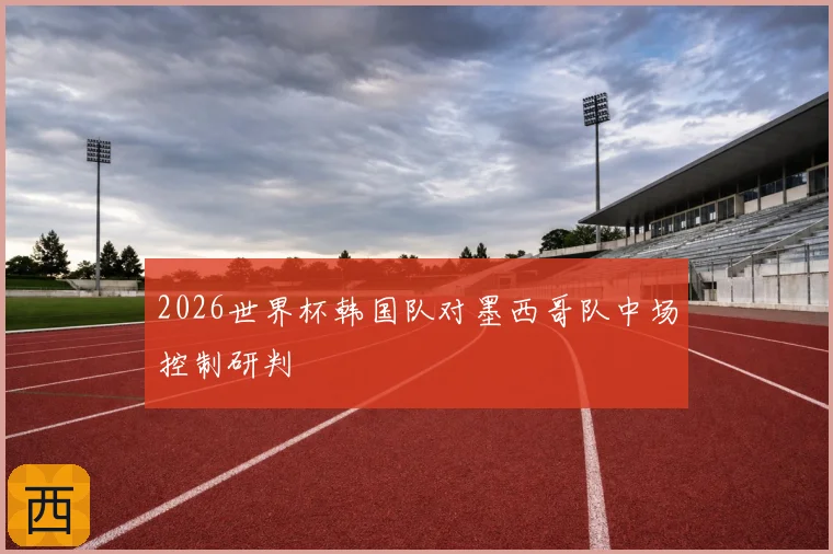 2026世界杯韩国队对墨西哥队中场控制研判