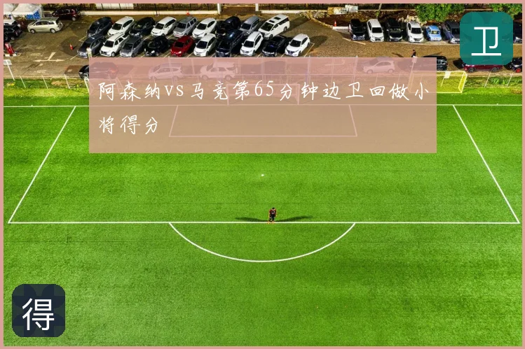 阿森纳vs马竞第65分钟边卫回做小将得分